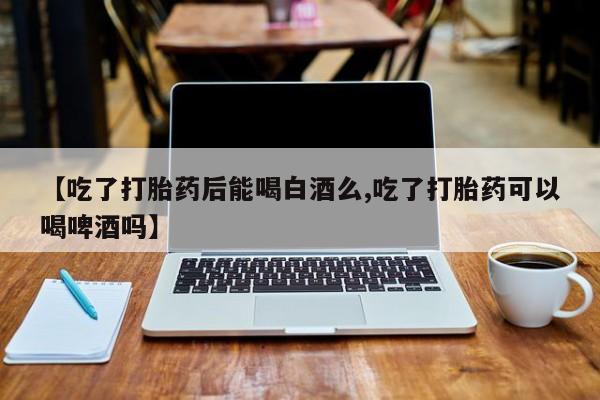 流产药微信联系方式安全无副作用【吃了打胎药后能喝白酒么,吃了打胎药可以喝啤酒吗】