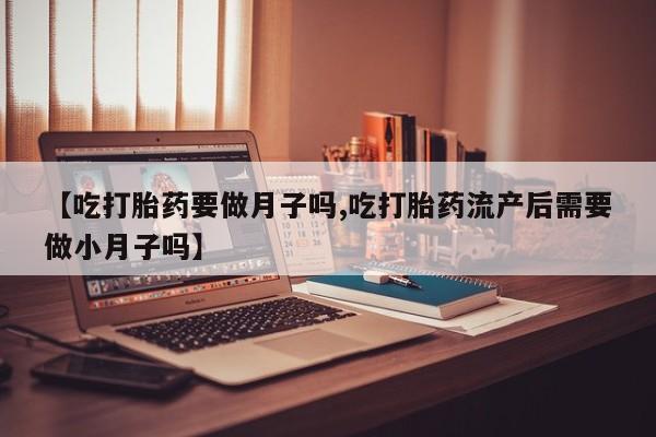 流产药微信联系方式安全无副作用【吃打胎药要做月子吗,吃打胎药流产后需要做小月子吗】