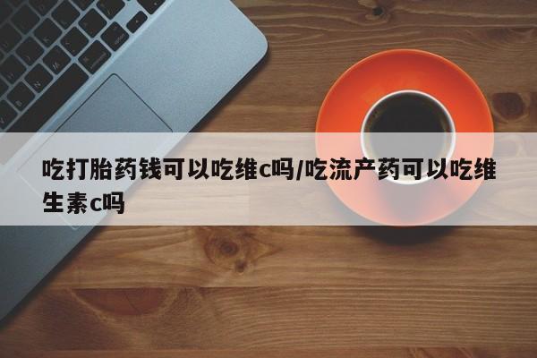流产药微信联系方式安全无副作用吃打胎药钱可以吃维c吗/吃流产药可以吃维生素c吗