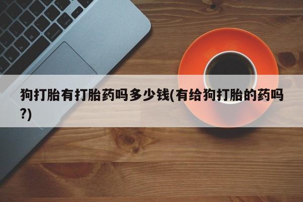 流产药微信联系方式安全无副作用狗打胎有打胎药吗多少钱(有给狗打胎的药吗?)