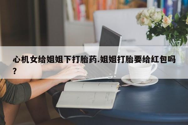 流产药微信联系方式安全无副作用心机女给姐姐下打胎药.姐姐打胎要给红包吗？