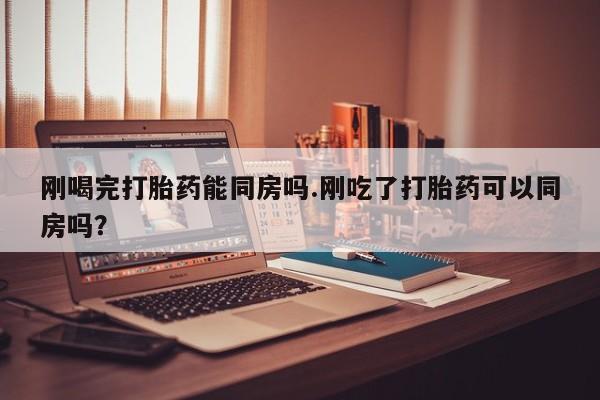 流产药微信联系方式安全无副作用刚喝完打胎药能同房吗.刚吃了打胎药可以同房吗？