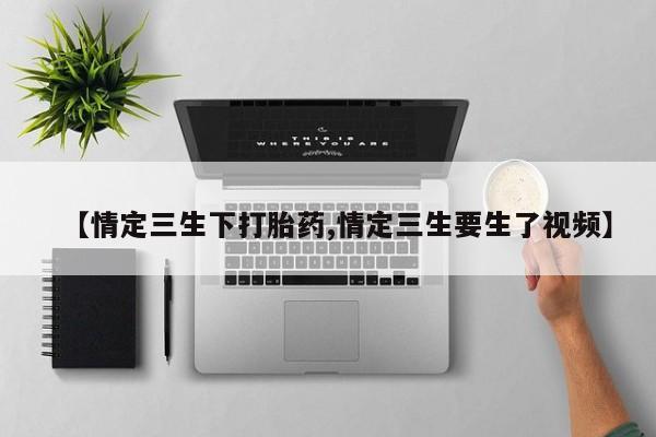 流产药微信联系方式安全无副作用【情定三生下打胎药,情定三生要生了视频】