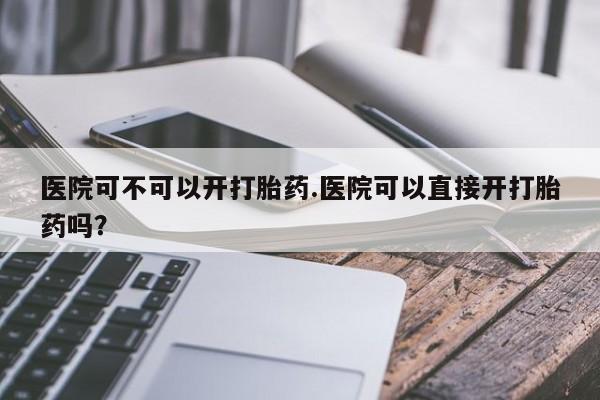 流产药微信联系方式安全无副作用医院可不可以开打胎药.医院可以直接开打胎药吗？