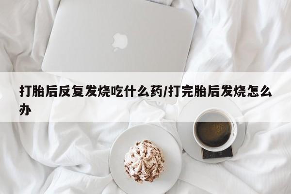 流产药微信联系方式安全无副作用打胎后反复发烧吃什么药/打完胎后发烧怎么办