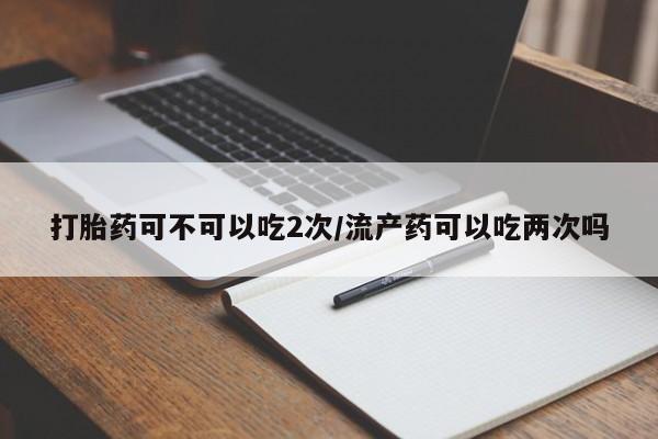 流产药微信联系方式安全无副作用打胎药可不可以吃2次/流产药可以吃两次吗