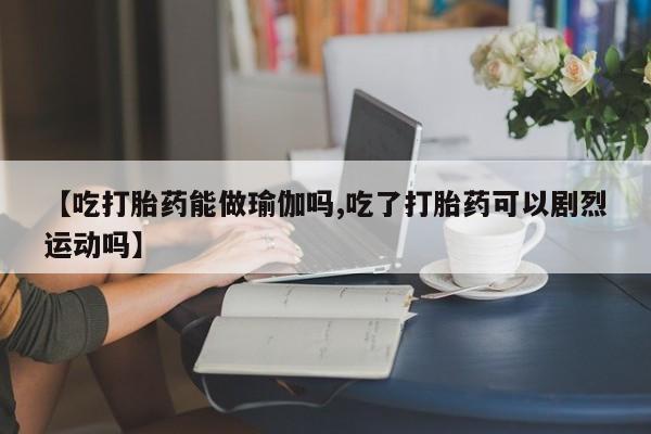 流产药微信联系方式安全无副作用【吃打胎药能做瑜伽吗,吃了打胎药可以剧烈运动吗】