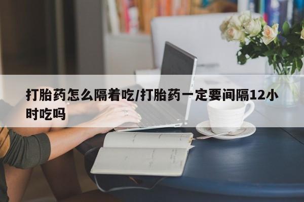流产药微信联系方式安全无副作用打胎药怎么隔着吃/打胎药一定要间隔12小时吃吗