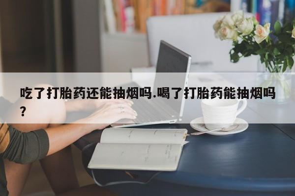 流产药微信联系方式安全无副作用吃了打胎药还能抽烟吗.喝了打胎药能抽烟吗?