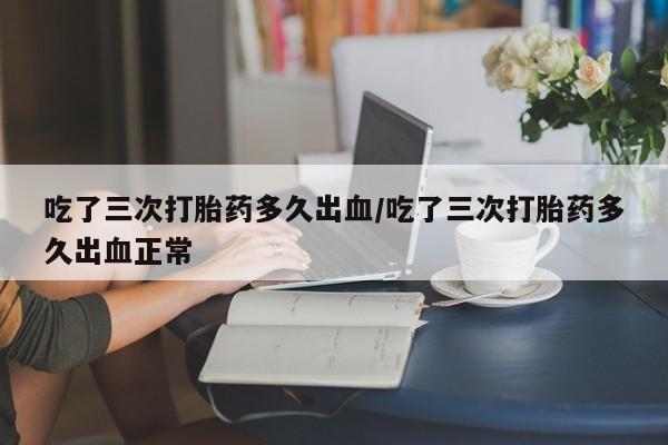 流产药微信联系方式安全无副作用吃了三次打胎药多久出血/吃了三次打胎药多久出血正常