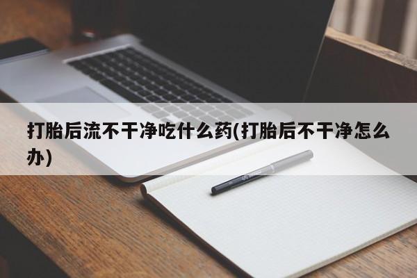 流产药微信联系方式安全无副作用打胎后流不干净吃什么药(打胎后不干净怎么办)