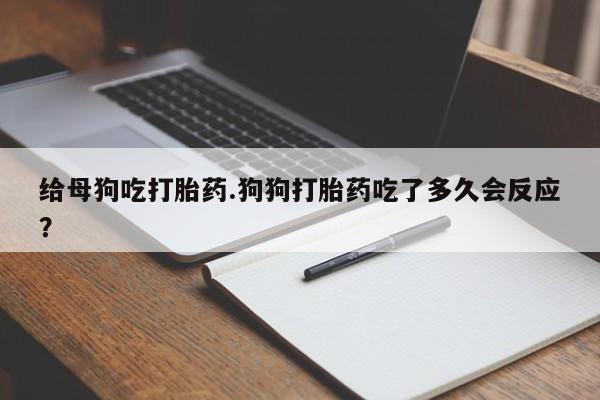 流产药微信联系方式安全无副作用给母狗吃打胎药.狗狗打胎药吃了多久会反应?