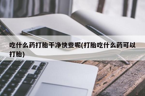 流产药微信联系方式安全无副作用吃什么药打胎干净快些呢(打胎吃什么药可以打胎)